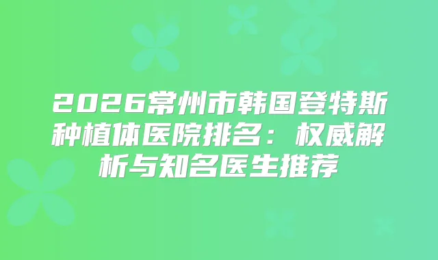 2026常州市韩国登特斯种植体医院排名：解析与知名医生推荐