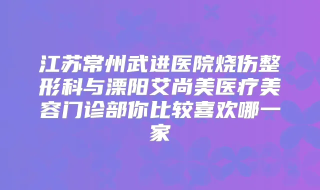 江苏常州武进医院烧伤整形科与溧阳艾尚美医疗美容门诊部你比较喜欢哪一家