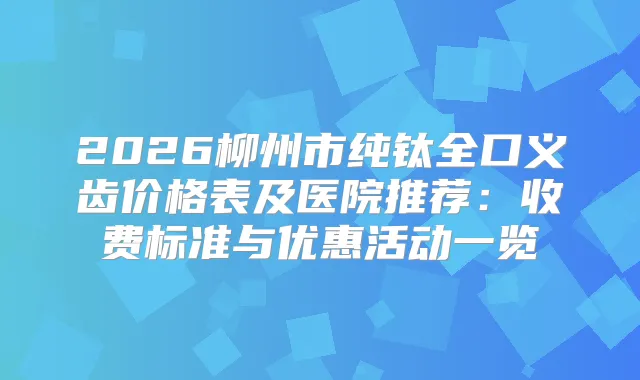 2026柳州市纯钛全口义齿价格表及医院推荐:收费标准与优惠活动一览