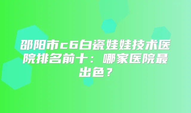 邵阳市c6白瓷娃娃技术医院排名前十:哪家医院出色?