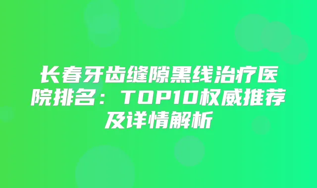 长春牙齿缝隙黑线医院排名：TOP10推荐及详情解析
