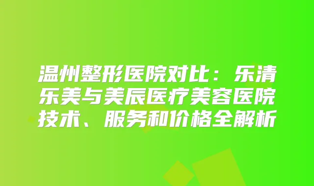 温州整形医院对比：乐清乐美与美辰医疗美容医院技术、服务和价格全解析