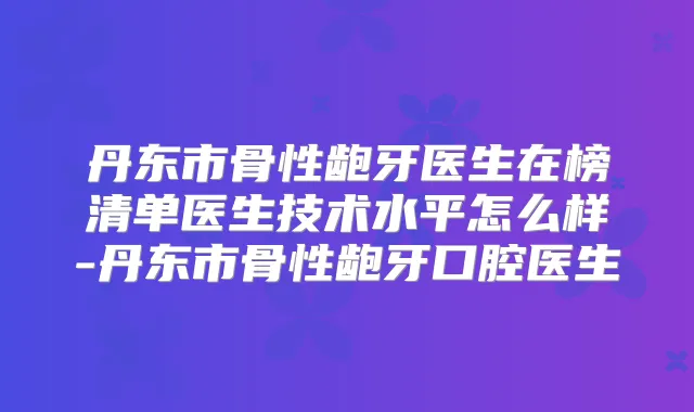 丹东市骨性龅牙医生在榜清单医生技术水平怎么样-丹东市骨性龅牙口腔医生