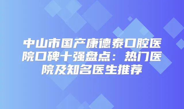 中山市国产康德泰口腔医院口碑十强盘点：热门医院及知名医生推荐