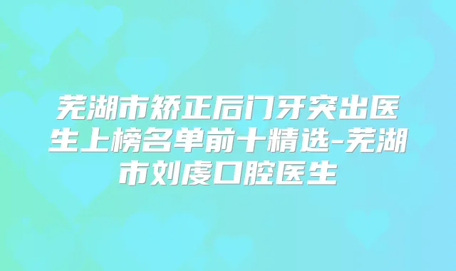 芜湖市矫正后门牙突出医生上榜名单前十精选-芜湖市刘虔口腔医生