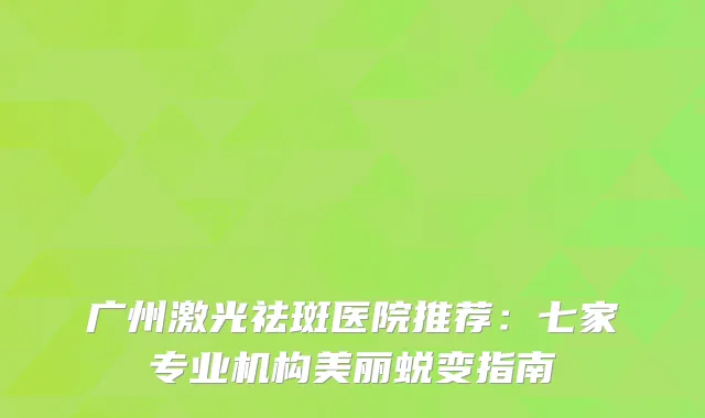 广州激光祛斑医院推荐：七家专业机构美丽蜕变指南