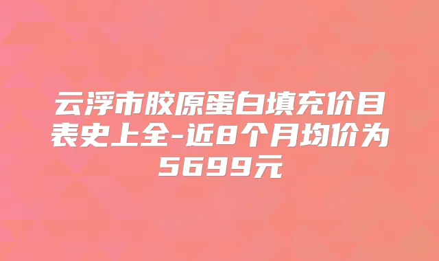 云浮市胶原蛋白填充价目表史上全-近8个月均价为5699元