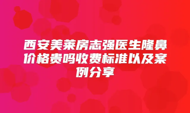 西安美莱房志强医生隆鼻价格贵吗收费标准以及案例分享