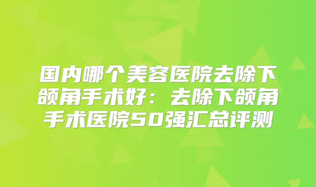 国内哪个美容医院去除下颌角手术好:去除下颌角手术医院50强汇总评测