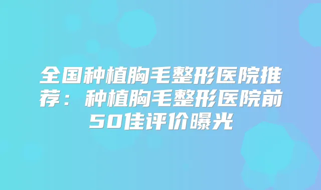 全国种植胸毛整形医院推荐:种植胸毛整形医院前50佳评价曝光