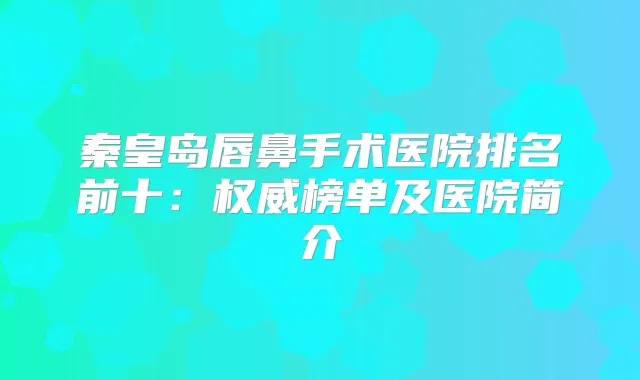 秦皇岛唇鼻手术医院排名前十：榜单及医院简介