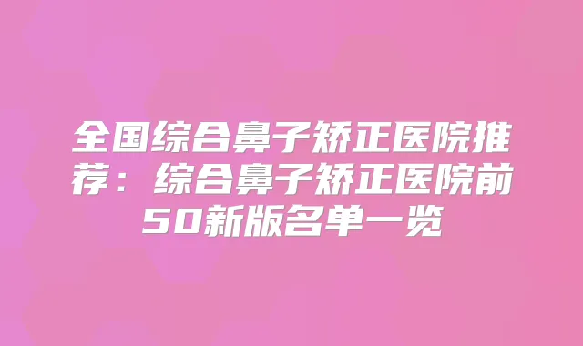 全国综合鼻子矫正医院推荐:综合鼻子矫正医院前50新版名单一览