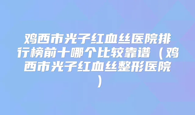 鸡西市光子红血丝医院排行榜前十哪个比较靠谱(鸡西市光子红血丝整形医院)