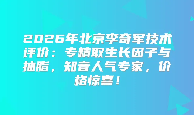 2026年北京李奇军技术评价：专精取生长因子与抽脂，知音人气专家，价格惊喜！