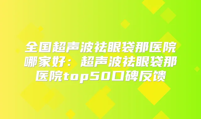 全国超声波祛眼袋那医院哪家好:超声波祛眼袋那医院top50口碑反馈