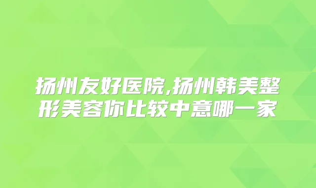 扬州友好医院,扬州韩美整形美容你比较中意哪一家