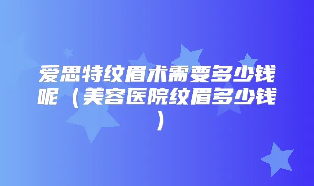 爱思特纹眉术需要多少钱呢（美容医院纹眉多少钱）