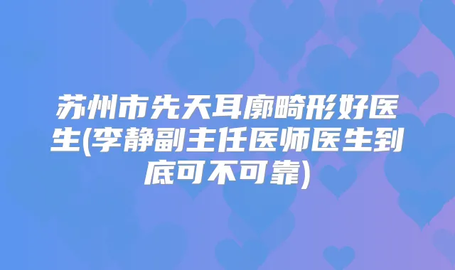 苏州市先天耳廓畸形好医生(李静副主任医师医生到底可不可靠)