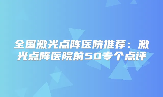 全国激光点阵医院推荐：激光点阵医院前50专个点评