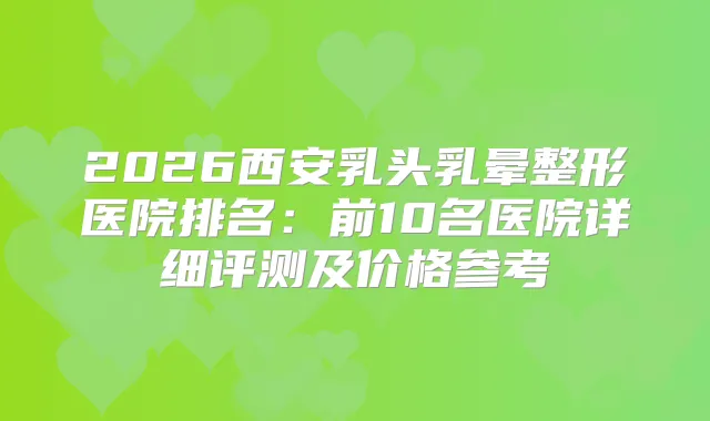 2026西安乳头乳晕整形医院排名：前10名医院详细评测及价格参考