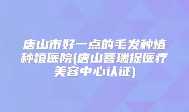 唐山市好一点的毛发种植种植医院(唐山菩瑞提医疗美容中心认证)