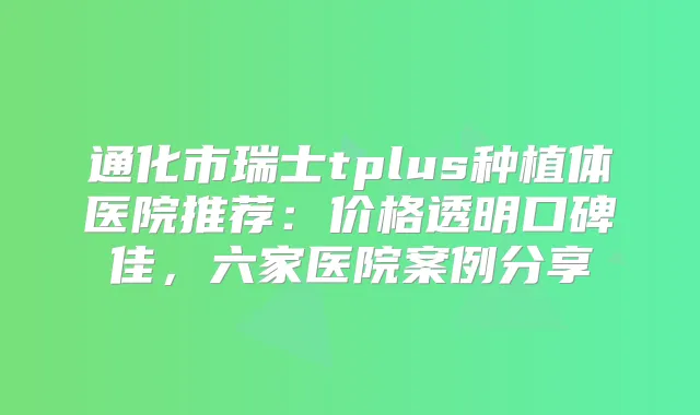 通化市瑞士tplus种植体医院推荐：价格透明口碑佳，六家医院案例分享