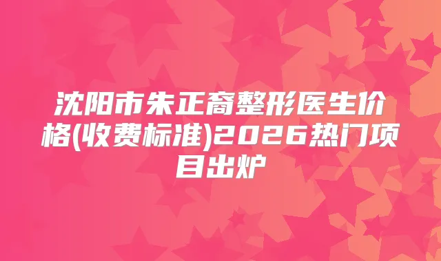 沈阳市朱正裔整形医生价格(收费标准)2026热门项目出炉