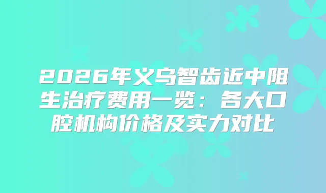 2026年义乌智齿近中阻生费用一览：各大口腔机构价格及实力对比