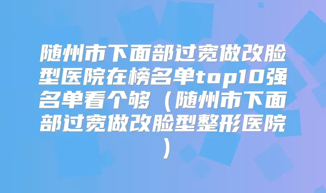 随州市下面部过宽做改脸型医院在榜名单top10强名单看个够（随州市下面部过宽做改脸型整形医院）