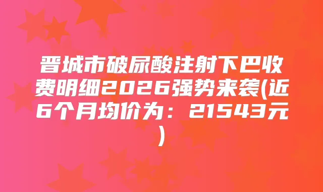 晋城市破尿酸注射下巴收费明细2026强势来袭(近6个月均价为：21543元)