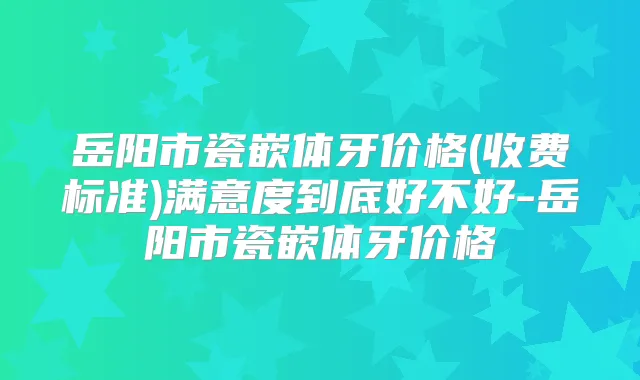 岳阳市瓷嵌体牙价格(收费标准)满意度到底好不好-岳阳市瓷嵌体牙价格