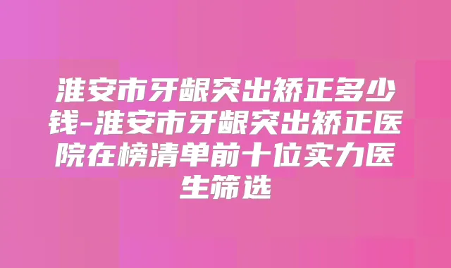 淮安市牙龈突出矫正多少钱-淮安市牙龈突出矫正医院在榜清单前十位实力医生筛选