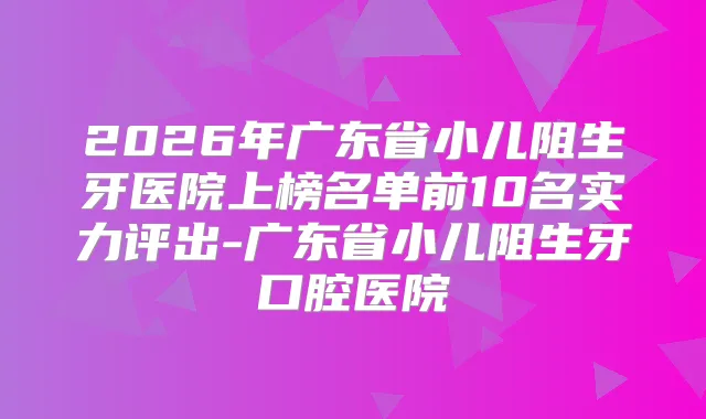 2026年广东省小儿阻生牙医院上榜名单前10名实力评出-广东省小儿阻生牙口腔医院