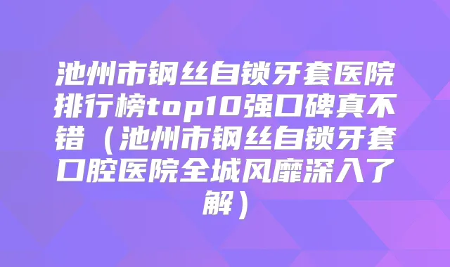 池州市钢丝自锁牙套医院排行榜top10强口碑真不错（池州市钢丝自锁牙套口腔医院全城风靡深入了解）