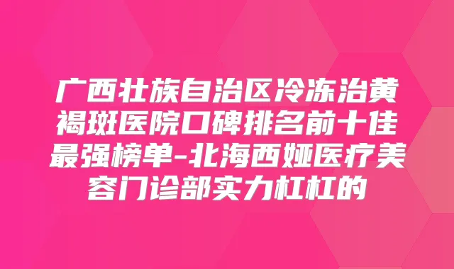 广西壮族自治区冷冻治黄褐斑医院口碑排名前十佳强榜单-北海西娅医疗美容门诊部实力杠杠的
