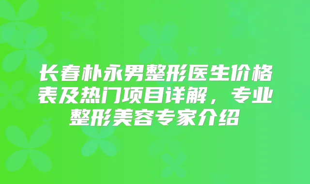 长春朴永男整形医生价格表及热门项目详解,专业整形美容专家介绍