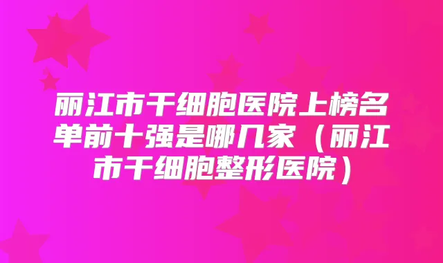 丽江市干细胞医院上榜名单前十强是哪几家（丽江市干细胞整形医院）