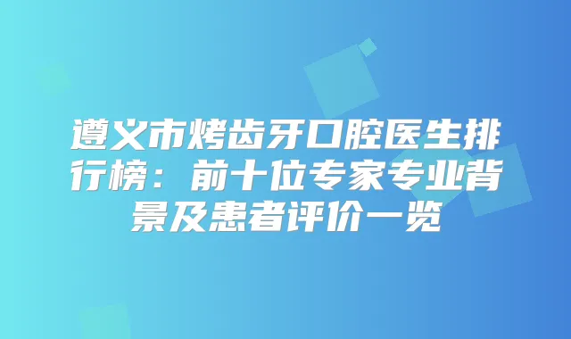 遵义市烤齿牙口腔医生排行榜：前十位专家专业背景及患者评价一览