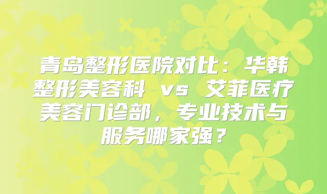 青岛整形医院对比:华韩整形美容科 vs 艾菲医疗美容门诊部,专业技术与服务哪家强?