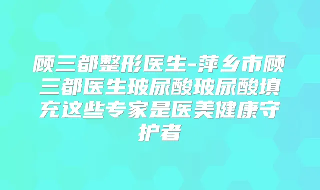 顾三都整形医生-萍乡市顾三都医生玻尿酸玻尿酸填充这些专家是医美健康守护者