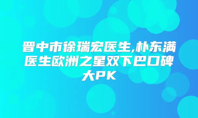 晋中市徐瑞宏医生,朴东满医生欧洲之星双下巴口碑大PK