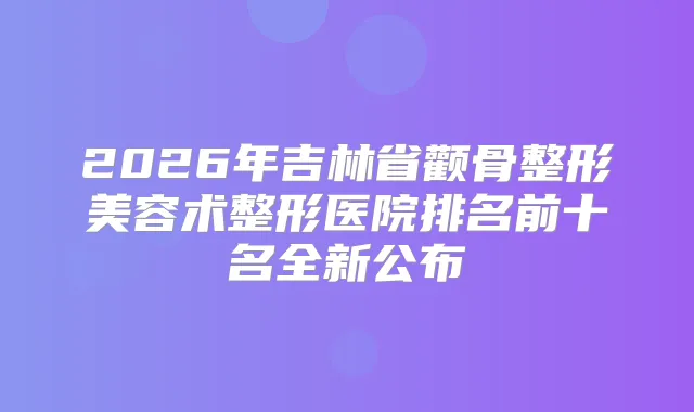 2026年吉林省颧骨整形美容术整形医院排名前十名全新公布