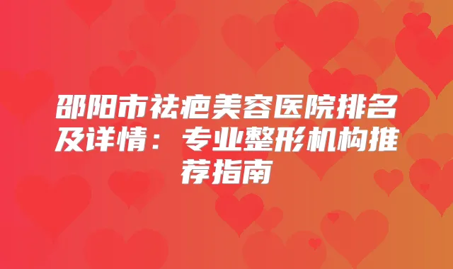 邵阳市祛疤美容医院排名及详情：专业整形机构推荐指南