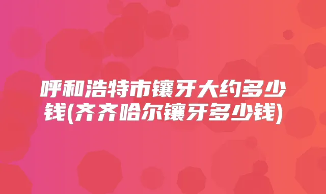 呼和浩特市镶牙大约多少钱(齐齐哈尔镶牙多少钱)