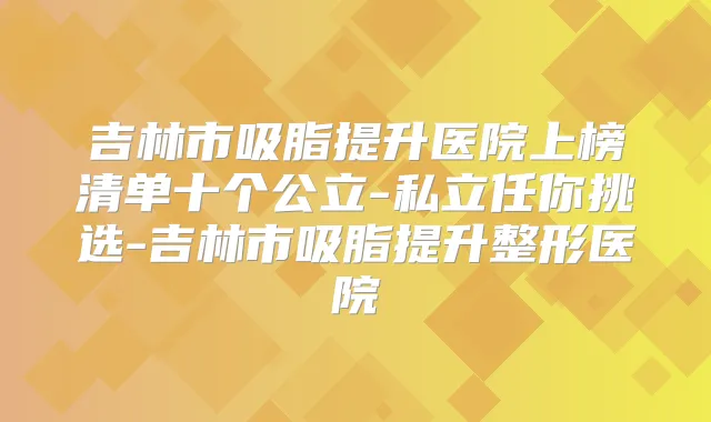 吉林市吸脂提升医院上榜清单十个公立-私立任你挑选-吉林市吸脂提升整形医院