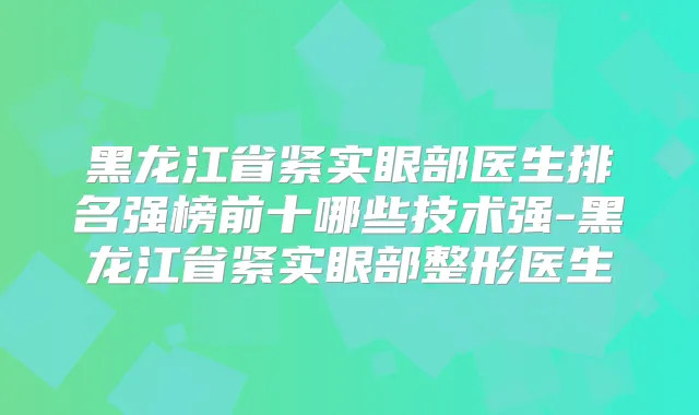 黑龙江省紧实眼部医生排名强榜前十哪些技术强-黑龙江省紧实眼部整形医生