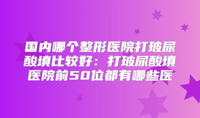 国内哪个整形医院打玻尿酸填比较好：打玻尿酸填医院前50位都有哪些医