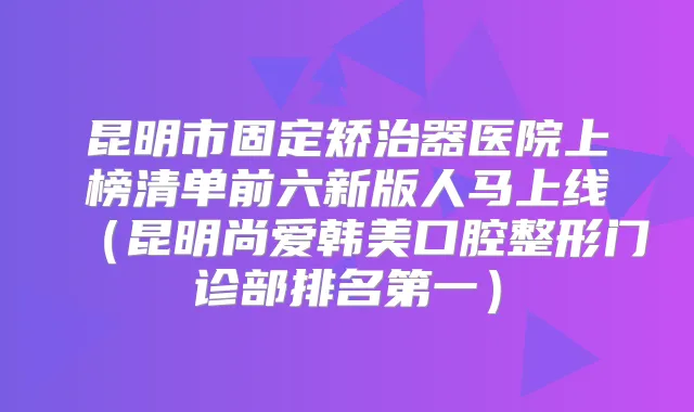 昆明市固定矫治器医院上榜清单前六新版人马上线（昆明尚爱韩美口腔整形门诊部）