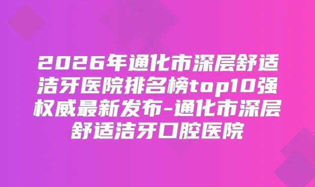 2026年通化市深层舒适洁牙医院排名榜top10强新发布-通化市深层舒适洁牙口腔医院