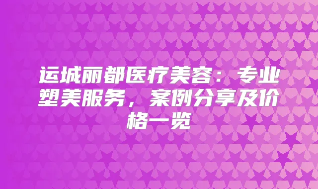 运城丽都医疗美容：专业塑美服务，案例分享及价格一览